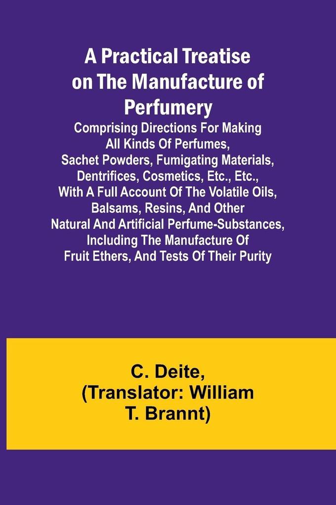 A Practical Treatise on the Manufacture of Perfumery; Comprising directions for making all kinds of perfumes sachet powders fumigating materials dentrifices cosmetics etc. etc. with a full account of the volatile oils balsams resins and other na