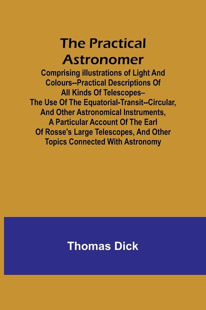 The Practical Astronomer; Comprising illustrations of light and colours--practical descriptions of all kinds of telescopes--the use of the equatorial-transit--circular and other astronomical instruments a particular account of the Earl of Rosse‘s large teles