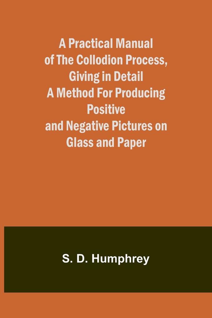 A Practical Manual of the Collodion Process Giving in Detail a Method For Producing Positive and Negative Pictures on Glass and Paper.