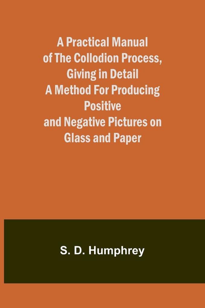 A Practical Manual of the Collodion Process Giving in Detail a Method For Producing Positive and Negative Pictures on Glass and Paper.