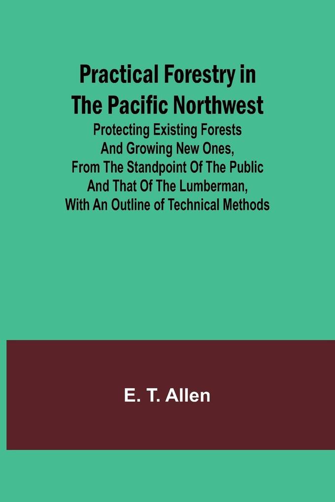 Practical Forestry in the Pacific Northwest; Protecting Existing Forests and Growing New Ones from the Standpoint of the Public and That of the Lumberman with an Outline of Technical Methods