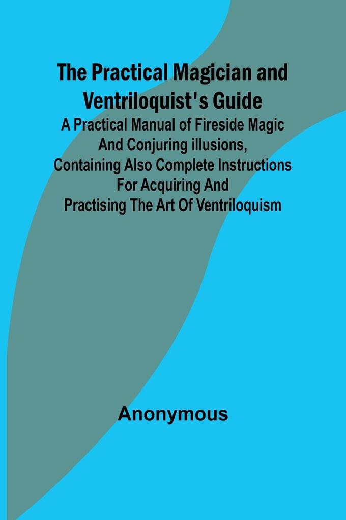 The Practical Magician and Ventriloquist‘s Guide; A practical manual of fireside magic and conjuring illusions containing also complete instructions for acquiring and practising the art of ventriloquism.