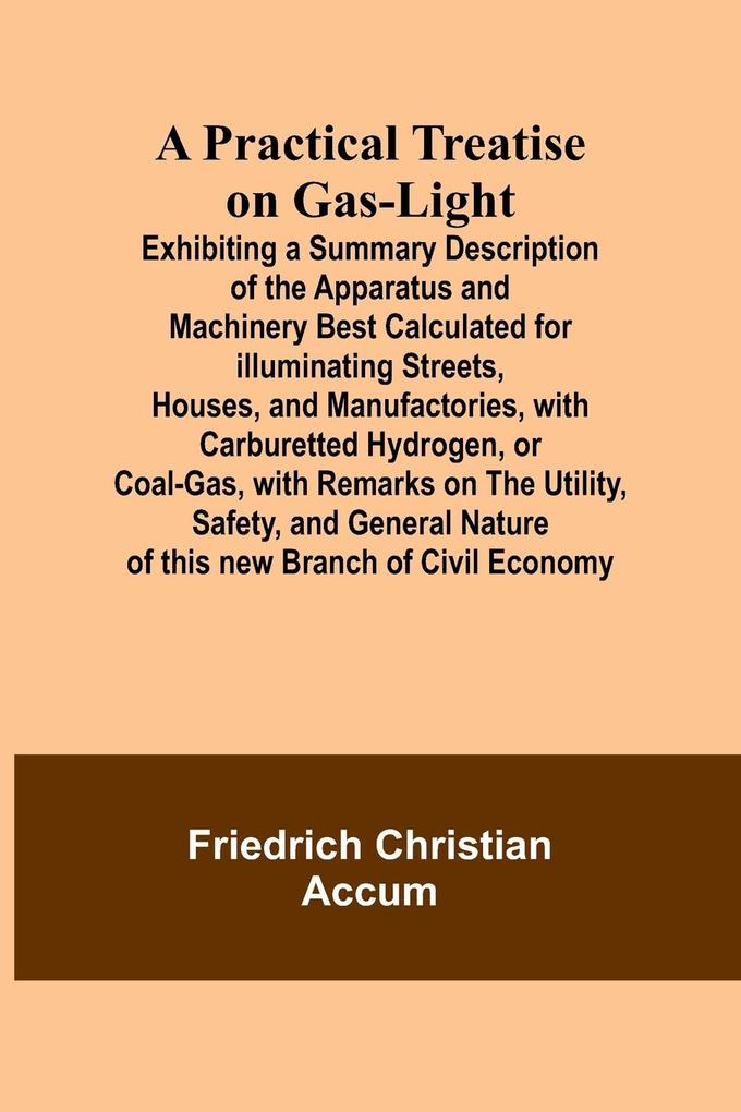 A Practical Treatise on Gas-light; Exhibiting a Summary Description of the Apparatus and Machinery Best Calculated for Illuminating Streets Houses and Manufactories with Carburetted Hydrogen or Coal-Gas with Remarks on the Utility Safety and Genera