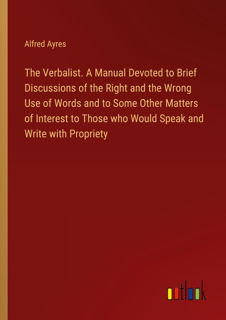 The Verbalist. A Manual Devoted to Brief Discussions of the Right and the Wrong Use of Words and to Some Other Matters of Interest to Those who Would Speak and Write with Propriety