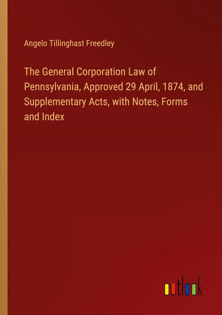 The General Corporation Law of Pennsylvania Approved 29 April 1874 and Supplementary Acts with Notes Forms and Index
