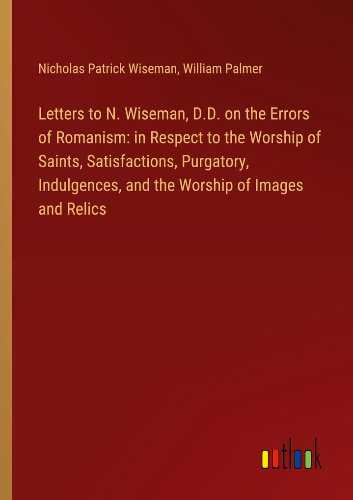Letters to N. Wiseman D.D. on the Errors of Romanism: in Respect to the Worship of Saints Satisfactions Purgatory Indulgences and the Worship of Images and Relics