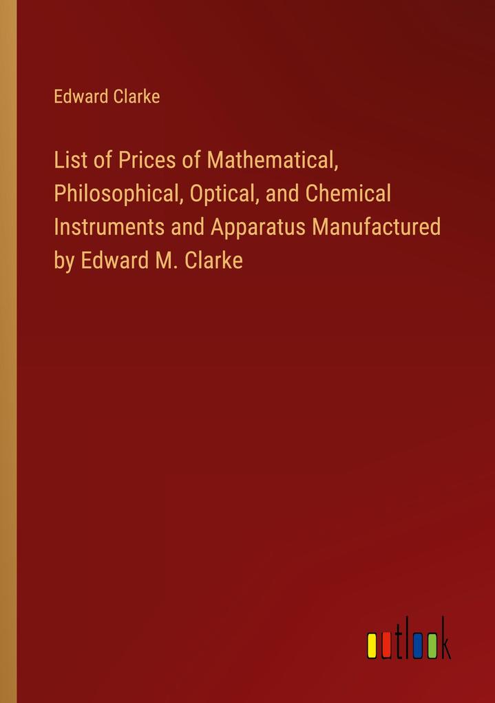 List of Prices of Mathematical Philosophical Optical and Chemical Instruments and Apparatus Manufactured by Edward M. Clarke