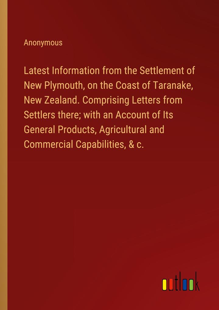 Latest Information from the Settlement of New Plymouth on the Coast of Taranake New Zealand. Comprising Letters from Settlers there; with an Account of Its General Products Agricultural and Commercial Capabilities & c.
