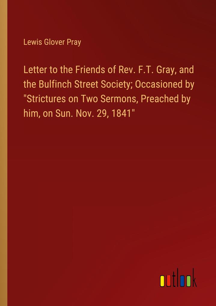 Letter to the Friends of Rev. F.T. Gray and the Bulfinch Street Society; Occasioned by Strictures on Two Sermons Preached by him on Sun. Nov. 29 1841