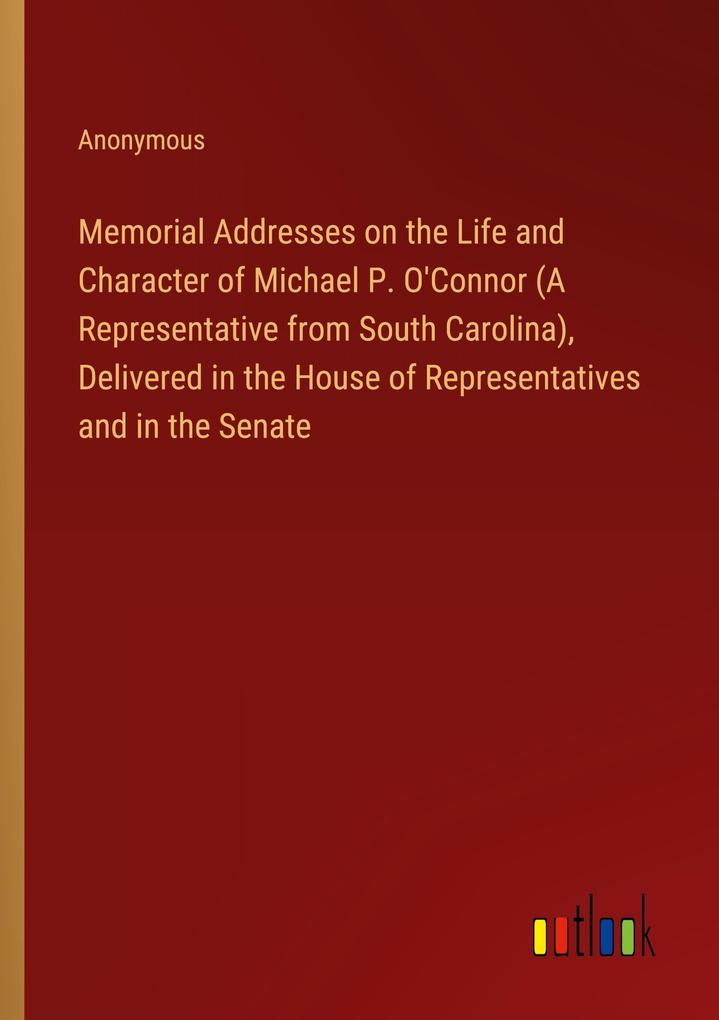 Memorial Addresses on the Life and Character of Michael P. O‘Connor (A Representative from South Carolina) Delivered in the House of Representatives and in the Senate