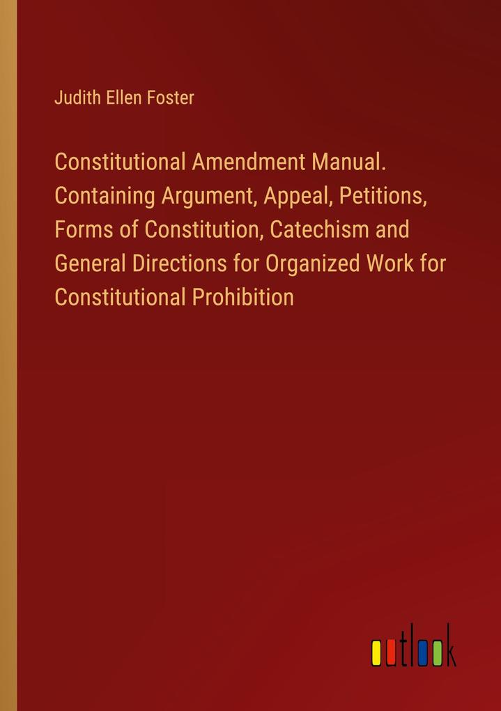 Constitutional Amendment Manual. Containing Argument Appeal Petitions Forms of Constitution Catechism and General Directions for Organized Work for Constitutional Prohibition