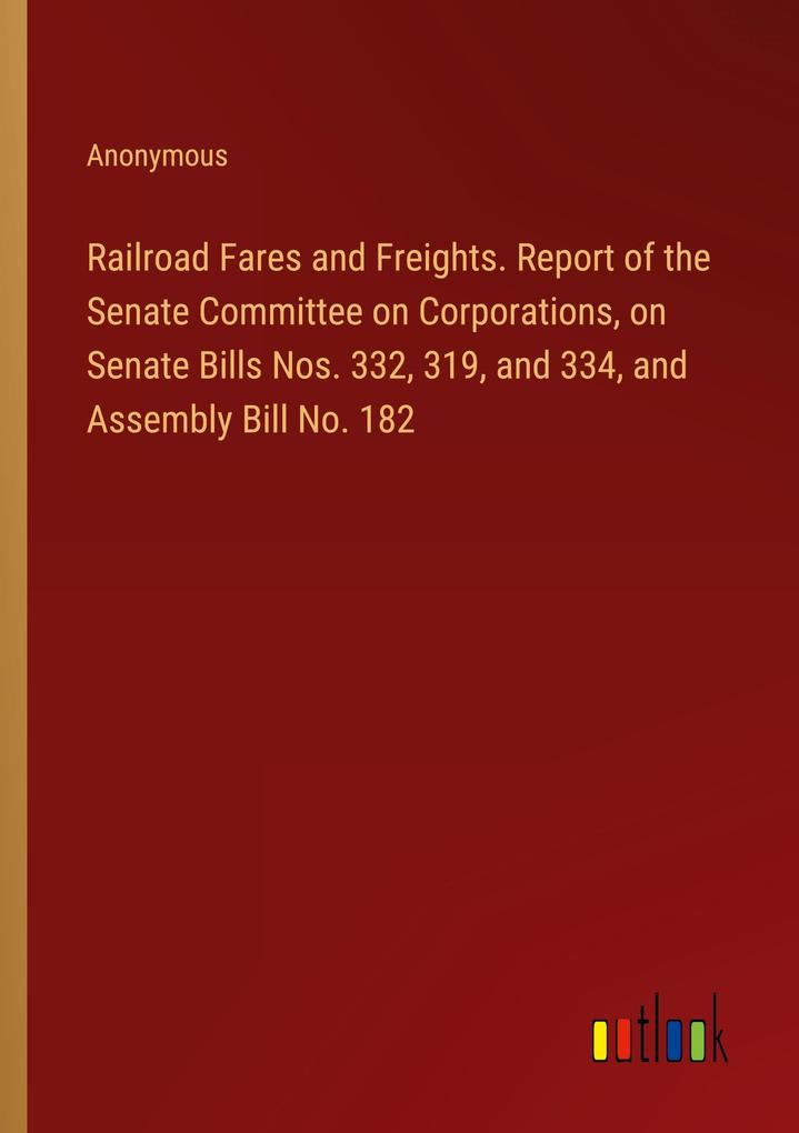 Railroad Fares and Freights. Report of the Senate Committee on Corporations on Senate Bills Nos. 332 319 and 334 and Assembly Bill No. 182