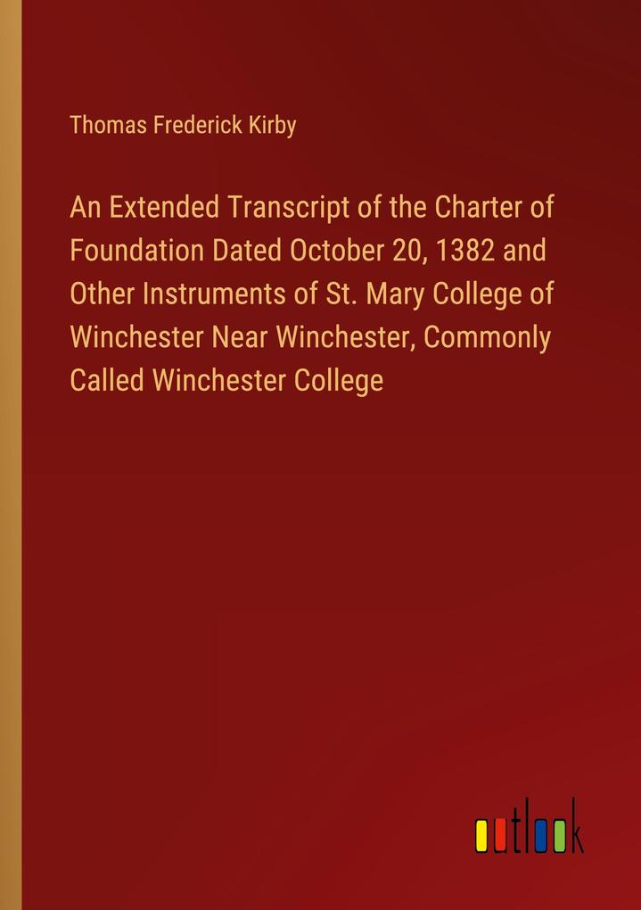 An Extended Transcript of the Charter of Foundation Dated October 20 1382 and Other Instruments of St. Mary College of Winchester Near Winchester Commonly Called Winchester College