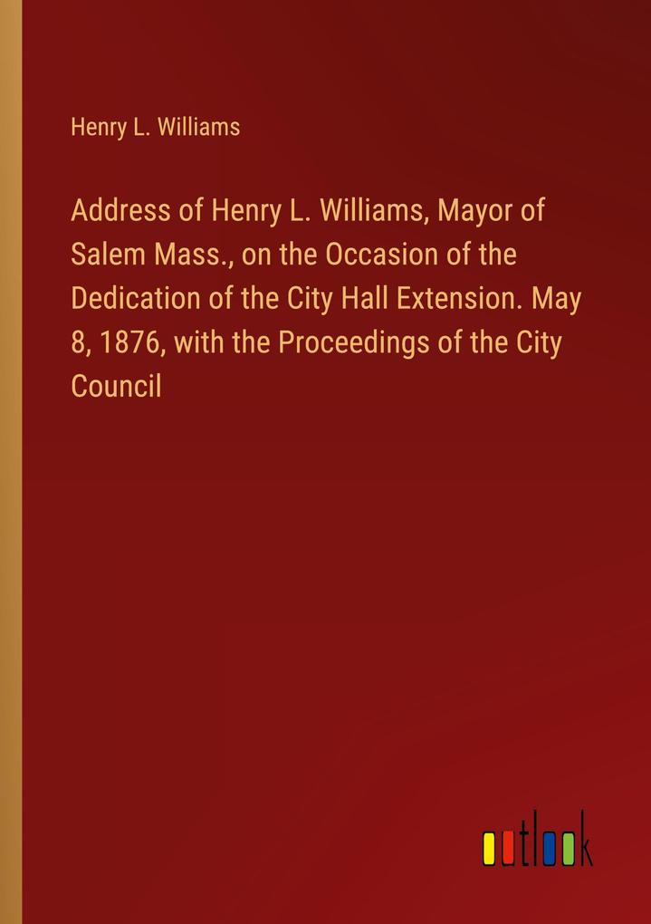 Address of Henry L. Williams Mayor of Salem Mass. on the Occasion of the Dedication of the City Hall Extension. May 8 1876 with the Proceedings of the City Council