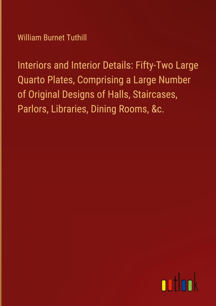 Interiors and Interior Details: Fifty-Two Large Quarto Plates Comprising a Large Number of Original s of Halls Staircases Parlors Libraries Dining Rooms &c.