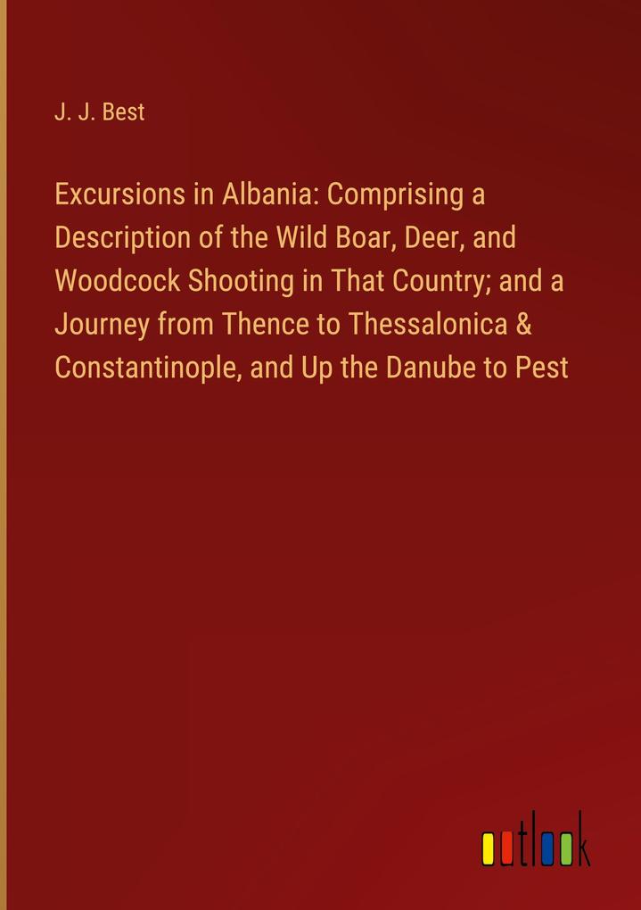 Excursions in Albania: Comprising a Description of the Wild Boar Deer and Woodcock Shooting in That Country; and a Journey from Thence to Thessalonica & Constantinople and Up the Danube to Pest