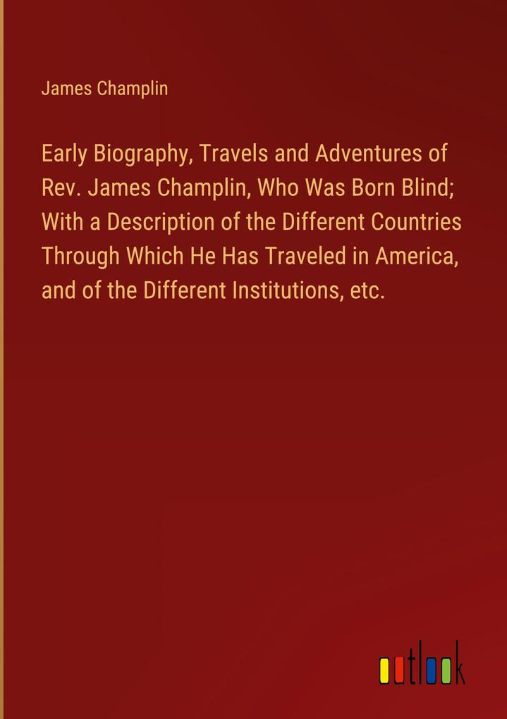 Early Biography Travels and Adventures of Rev. James Champlin Who Was Born Blind; With a Description of the Different Countries Through Which He Has Traveled in America and of the Different Institutions etc.