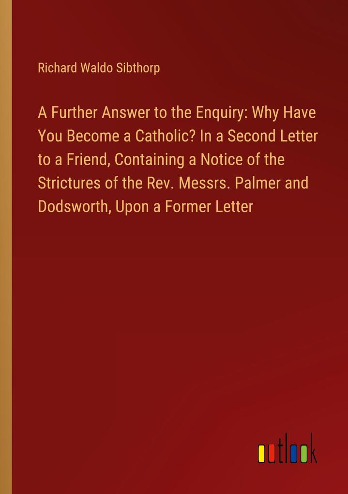 A Further Answer to the Enquiry: Why Have You Become a Catholic? In a Second Letter to a Friend Containing a Notice of the Strictures of the Rev. Messrs. Palmer and Dodsworth Upon a Former Letter