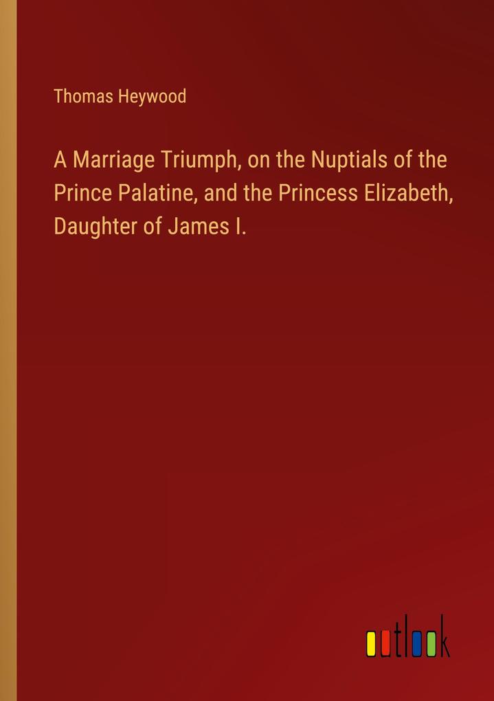 A Marriage Triumph on the Nuptials of the Prince Palatine and the Princess Elizabeth Daughter of James I.