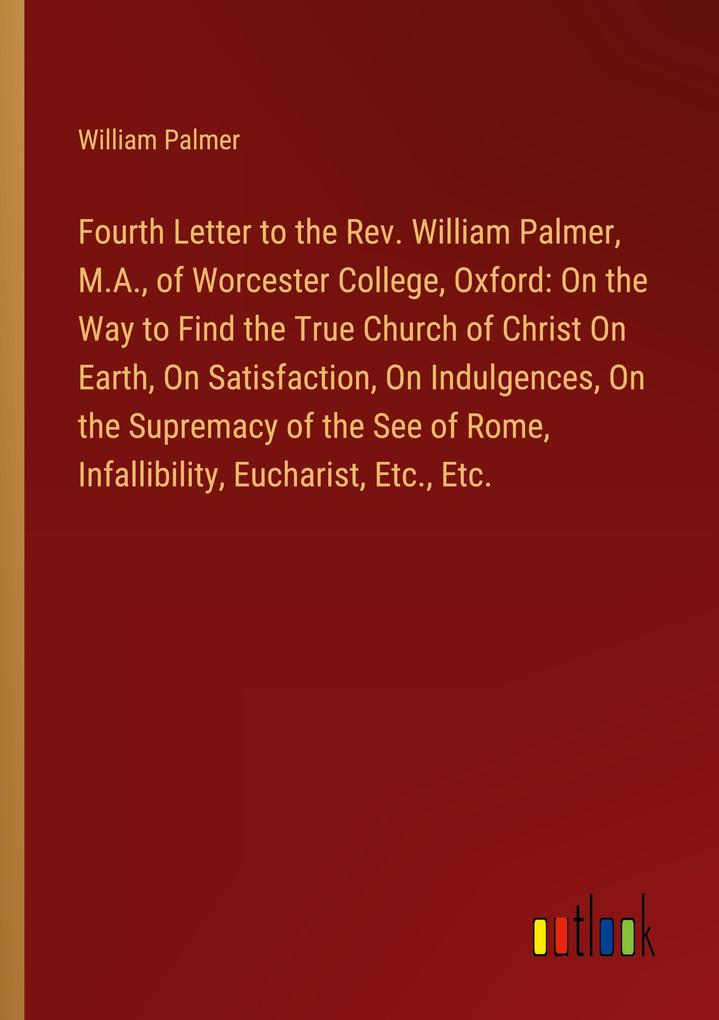 Fourth Letter to the Rev. William Palmer M.A. of Worcester College Oxford: On the Way to Find the True Church of Christ On Earth On Satisfaction On Indulgences On the Supremacy of the See of Rome Infallibility Eucharist Etc. Etc.