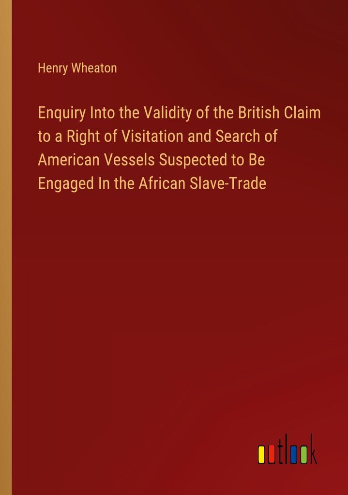 Enquiry Into the Validity of the British Claim to a Right of Visitation and Search of American Vessels Suspected to Be Engaged In the African Slave-Trade
