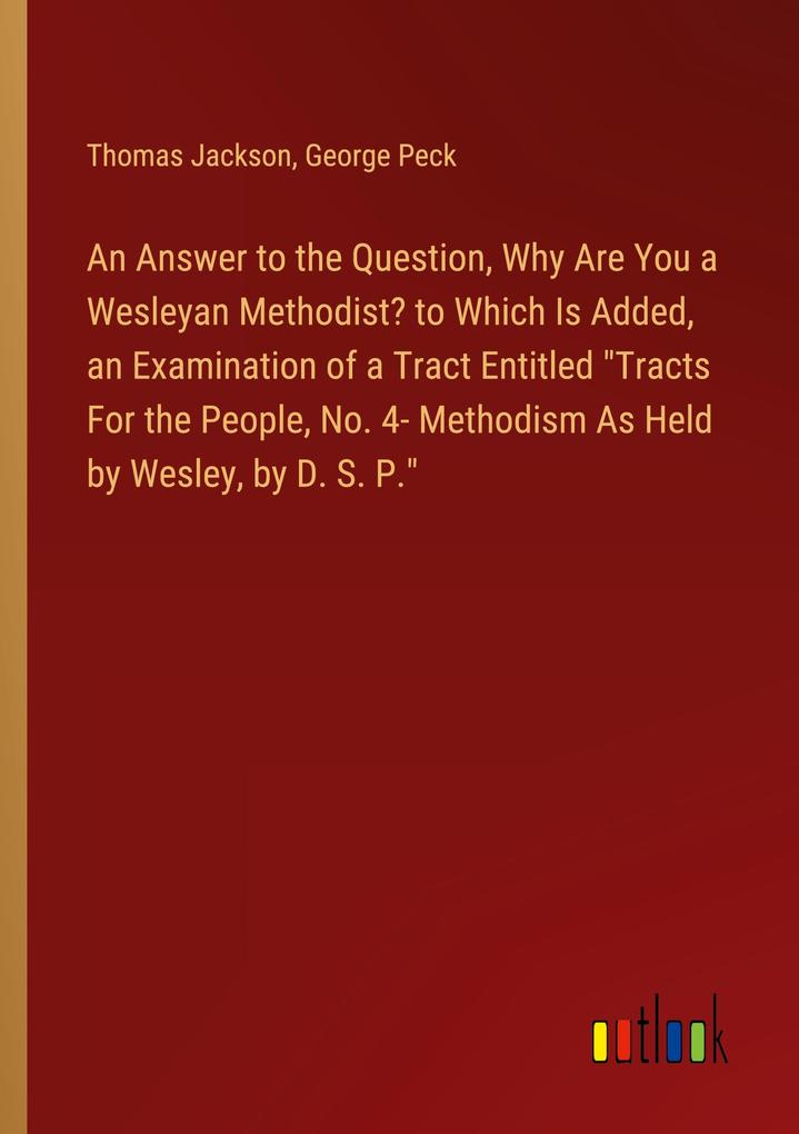 An Answer to the Question Why Are You a Wesleyan Methodist? to Which Is Added an Examination of a Tract Entitled Tracts For the People No. 4- Methodism As Held by Wesley by D. S. P.