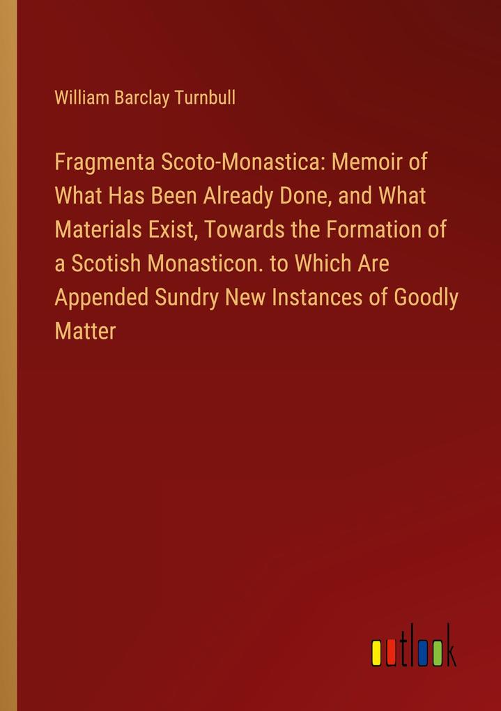 Fragmenta Scoto-Monastica: Memoir of What Has Been Already Done and What Materials Exist Towards the Formation of a Scotish Monasticon. to Which Are Appended Sundry New Instances of Goodly Matter