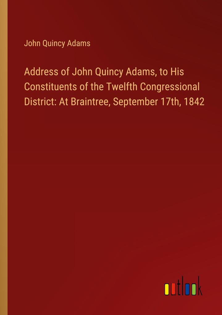 Address of John Quincy Adams to His Constituents of the Twelfth Congressional District: At Braintree September 17th 1842