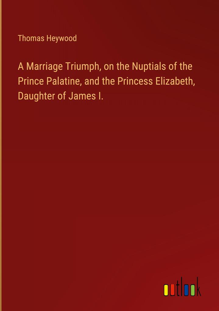 A Marriage Triumph on the Nuptials of the Prince Palatine and the Princess Elizabeth Daughter of James I.