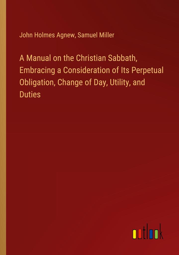 A Manual on the Christian Sabbath Embracing a Consideration of Its Perpetual Obligation Change of Day Utility and Duties