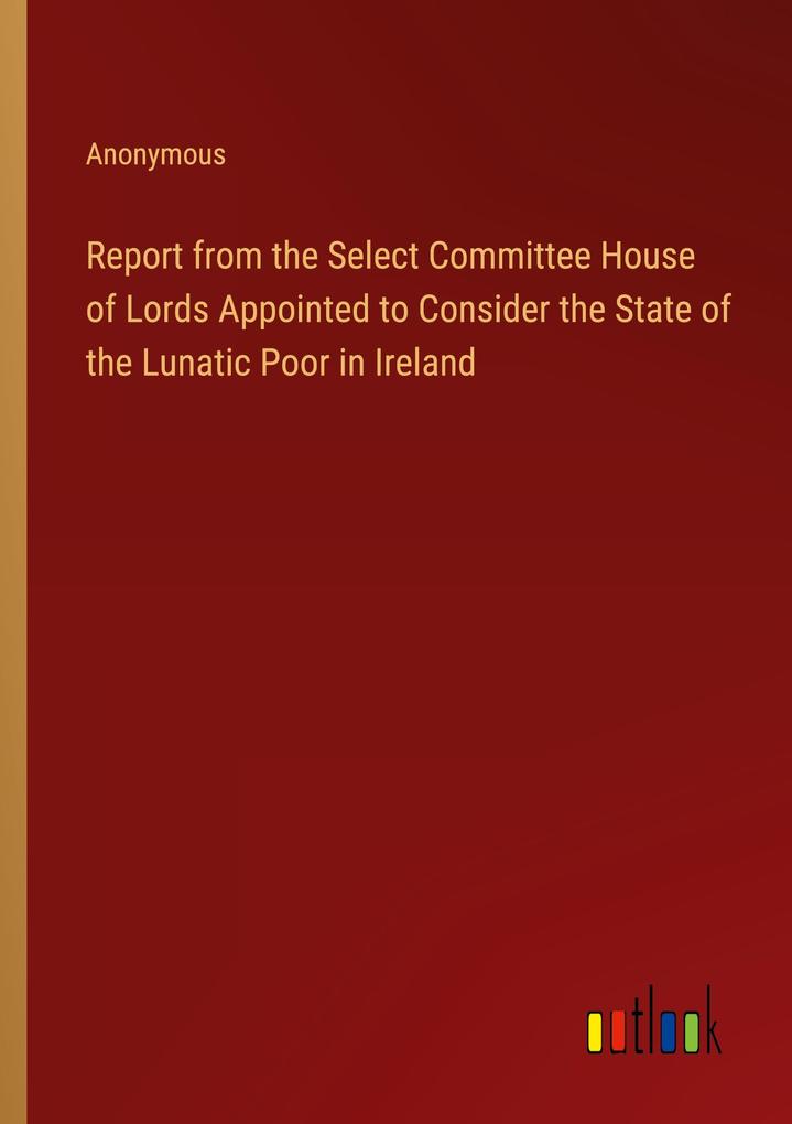 Report from the Select Committee House of Lords Appointed to Consider the State of the Lunatic Poor in Ireland