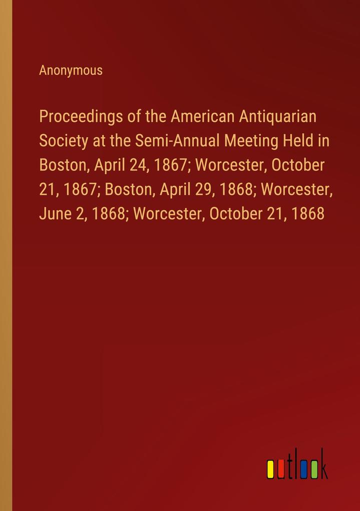 Proceedings of the American Antiquarian Society at the Semi-Annual Meeting Held in Boston April 24 1867; Worcester October 21 1867; Boston April 29 1868; Worcester June 2 1868; Worcester October 21 1868