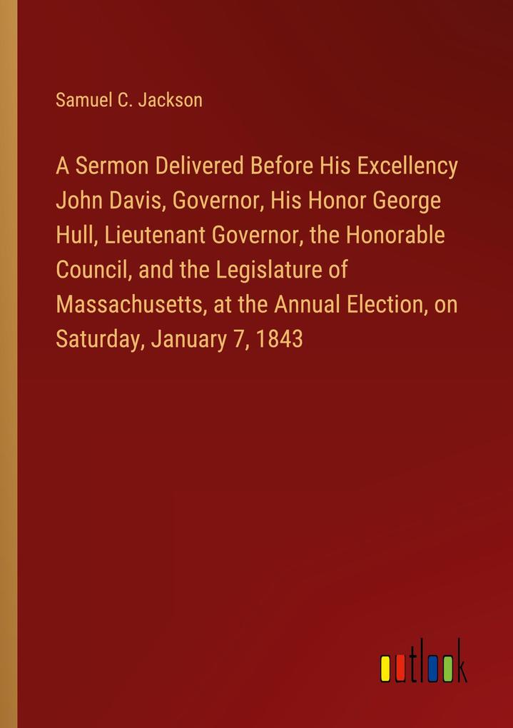 A Sermon Delivered Before His Excellency John Davis Governor His Honor George Hull Lieutenant Governor the Honorable Council and the Legislature of Massachusetts at the Annual Election on Saturday January 7 1843