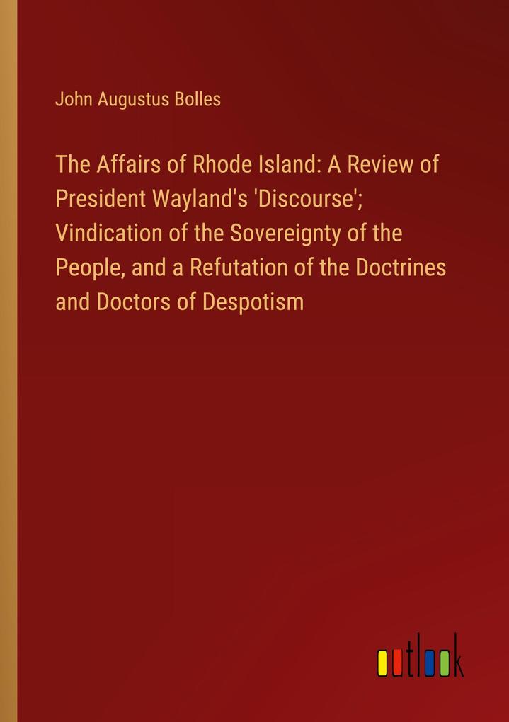 The Affairs of Rhode Island: A Review of President Wayland‘s ‘Discourse‘; Vindication of the Sovereignty of the People and a Refutation of the Doctrines and Doctors of Despotism