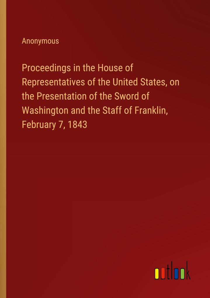 Proceedings in the House of Representatives of the United States on the Presentation of the Sword of Washington and the Staff of Franklin February 7 1843