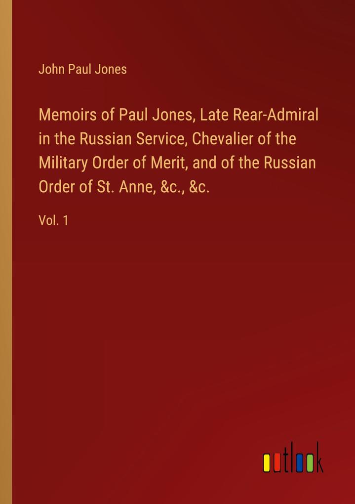 Memoirs of Paul Jones Late Rear-Admiral in the Russian Service Chevalier of the Military Order of Merit and of the Russian Order of St. Anne &c. &c.