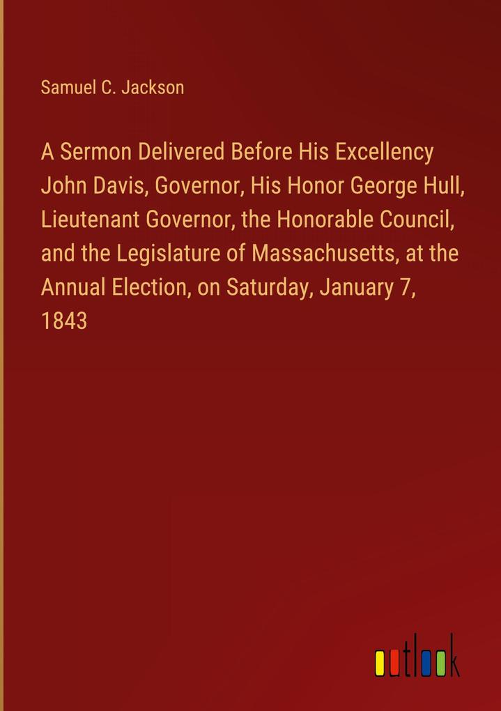 A Sermon Delivered Before His Excellency John Davis Governor His Honor George Hull Lieutenant Governor the Honorable Council and the Legislature of Massachusetts at the Annual Election on Saturday January 7 1843