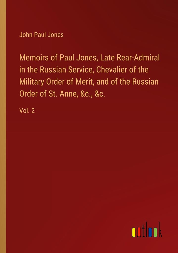 Memoirs of Paul Jones Late Rear-Admiral in the Russian Service Chevalier of the Military Order of Merit and of the Russian Order of St. Anne &c. &c.
