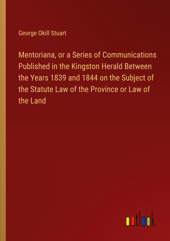 Mentoriana or a Series of Communications Published in the Kingston Herald Between the Years 1839 and 1844 on the Subject of the Statute Law of the Province or Law of the Land