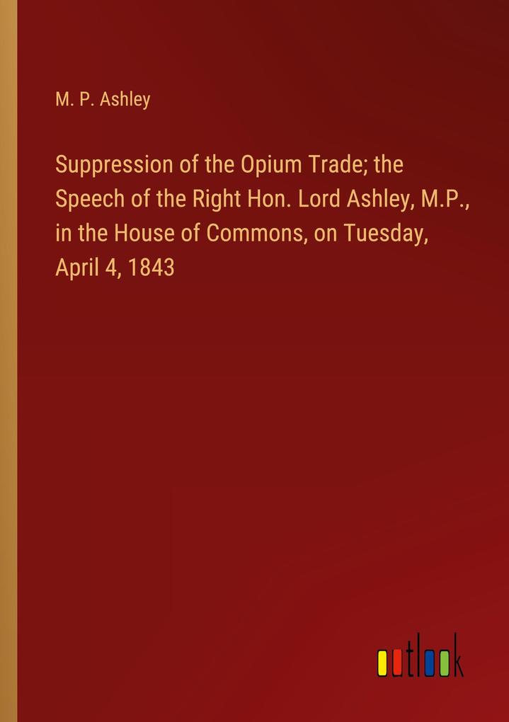 Suppression of the Opium Trade; the Speech of the Right Hon. Lord Ashley M.P. in the House of Commons on Tuesday April 4 1843