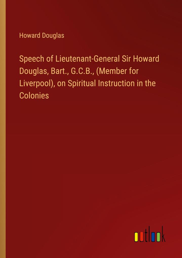 Speech of Lieutenant-General Sir Howard Douglas Bart. G.C.B. (Member for Liverpool) on Spiritual Instruction in the Colonies