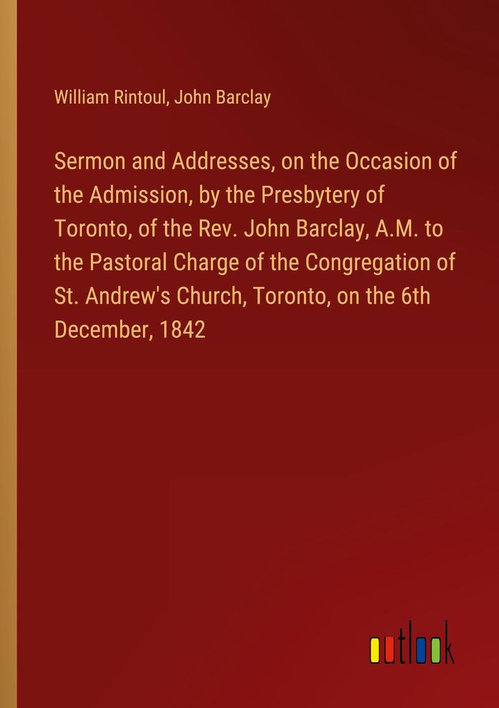 Sermon and Addresses on the Occasion of the Admission by the Presbytery of Toronto of the Rev. John Barclay A.M. to the Pastoral Charge of the Congregation of St. Andrew‘s Church Toronto on the 6th December 1842