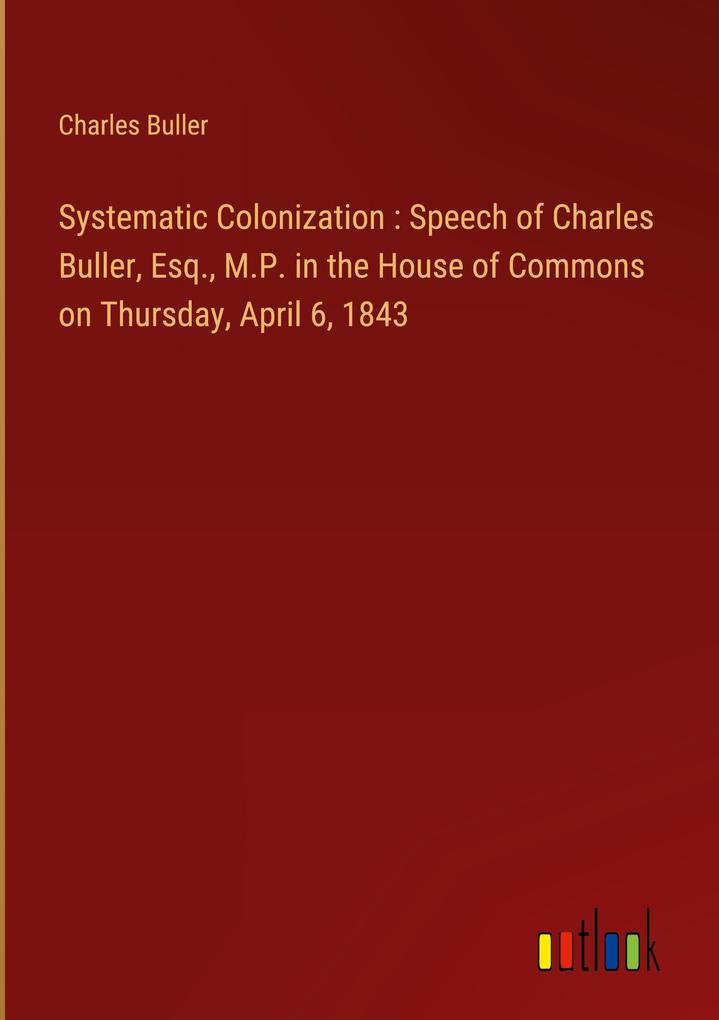 Systematic Colonization : Speech of Charles Buller Esq. M.P. in the House of Commons on Thursday April 6 1843