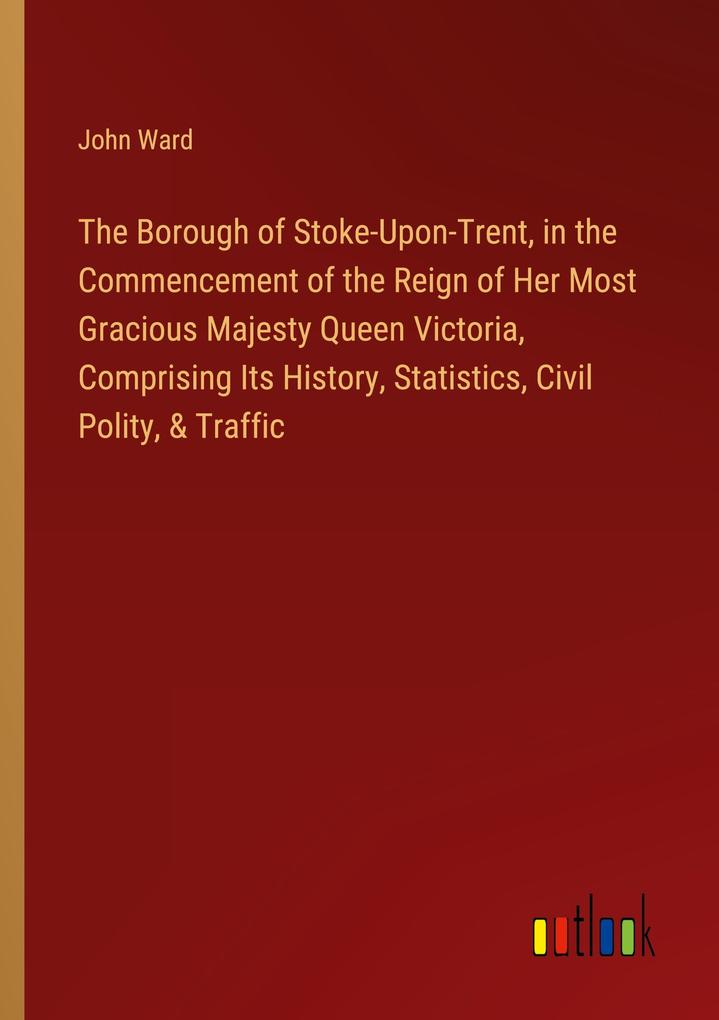 The Borough of Stoke-Upon-Trent in the Commencement of the Reign of Her Most Gracious Majesty Queen Victoria Comprising Its History Statistics Civil Polity & Traffic