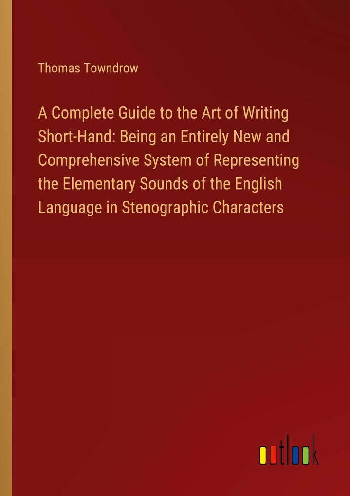 A Complete Guide to the Art of Writing Short-Hand: Being an Entirely New and Comprehensive System of Representing the Elementary Sounds of the English Language in Stenographic Characters