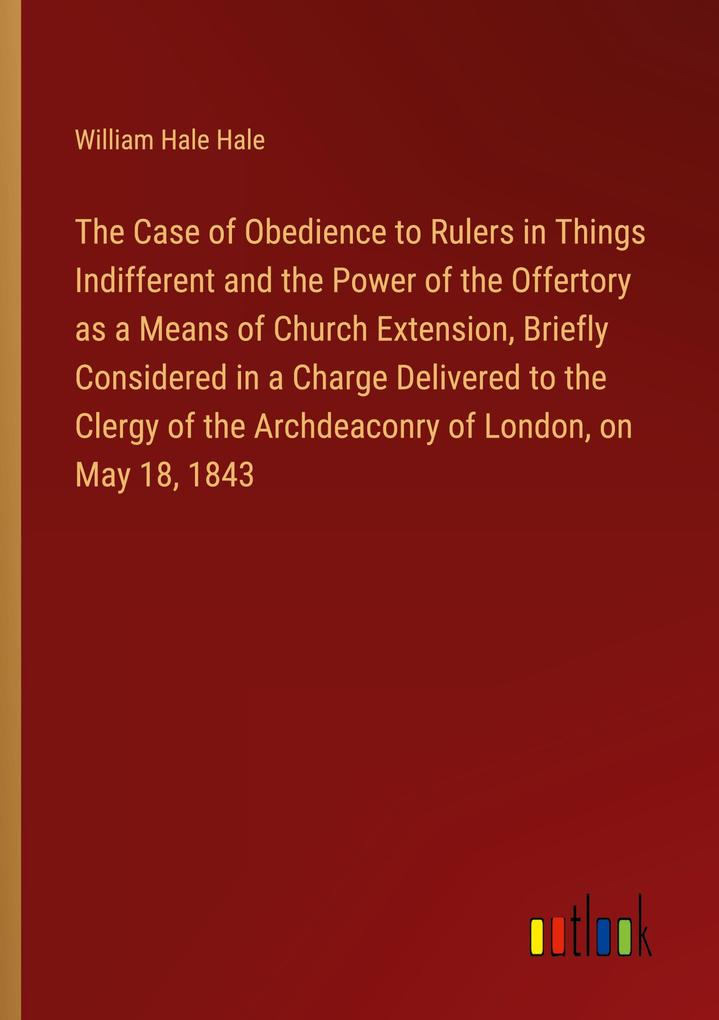 The Case of Obedience to Rulers in Things Indifferent and the Power of the Offertory as a Means of Church Extension Briefly Considered in a Charge Delivered to the Clergy of the Archdeaconry of London on May 18 1843