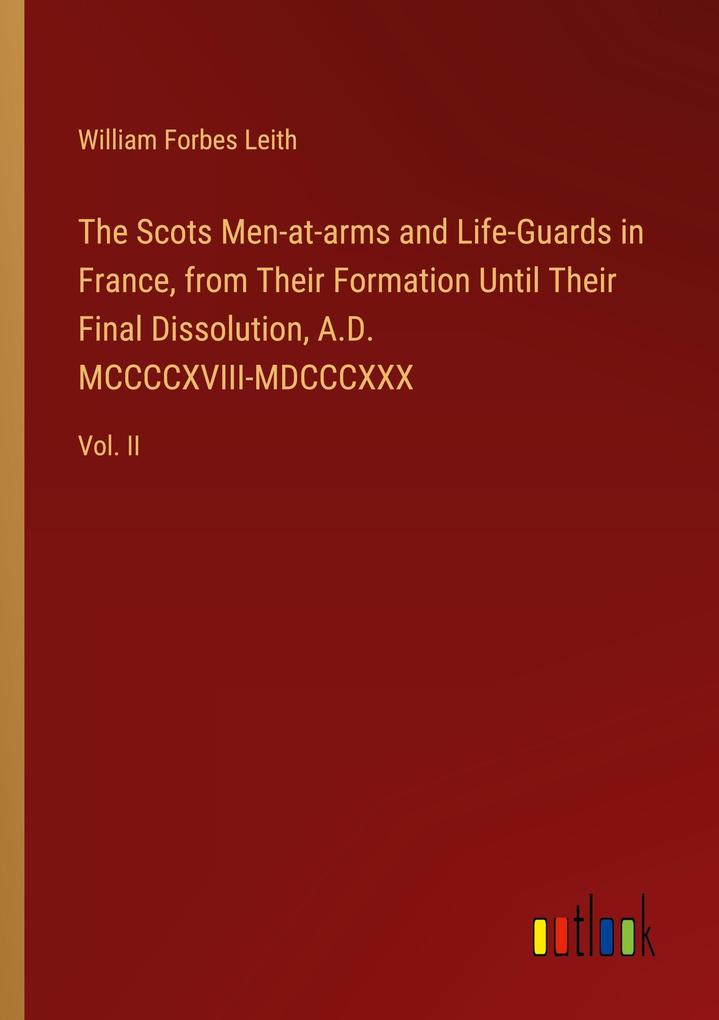 The Scots Men-at-arms and Life-Guards in France from Their Formation Until Their Final Dissolution A.D. MCCCCXVIII-MDCCCXXX