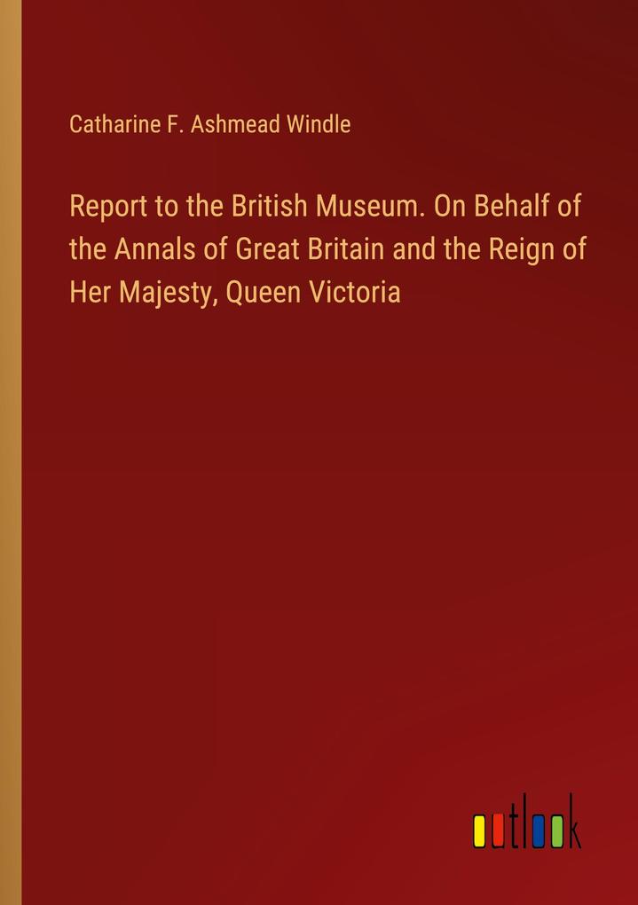 Report to the British Museum. On Behalf of the Annals of Great Britain and the Reign of Her Majesty Queen Victoria