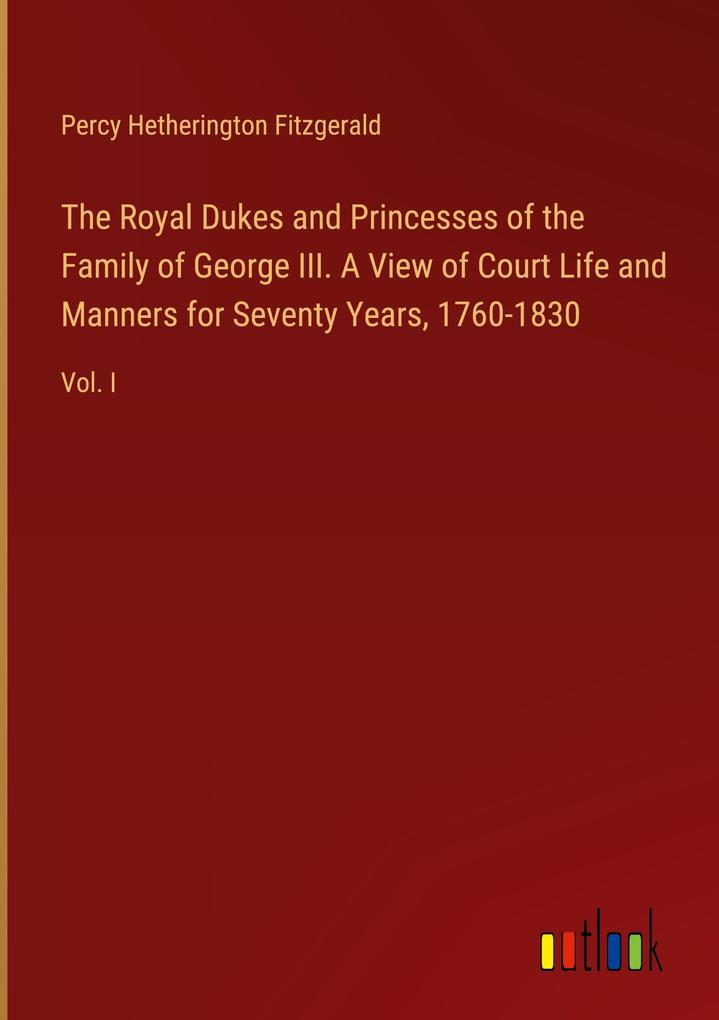 The Royal Dukes and Princesses of the Family of George III. A View of Court Life and Manners for Seventy Years 1760-1830