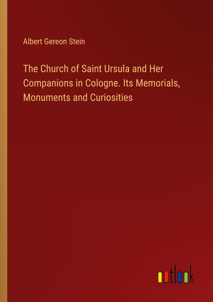 The Church of Saint Ursula and Her Companions in Cologne. Its Memorials Monuments and Curiosities